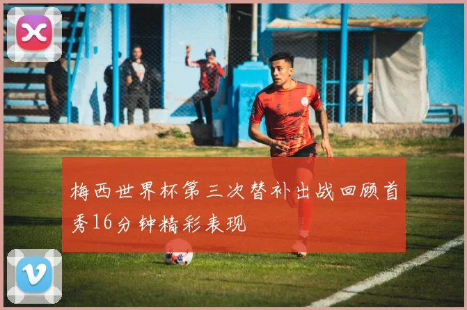 梅西世界杯第三次替补出战回顾首秀16分钟精彩表现