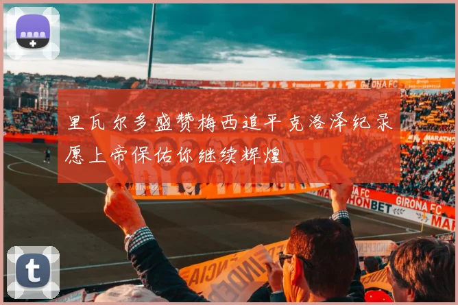 里瓦尔多盛赞梅西追平克洛泽纪录愿上帝保佑你继续辉煌