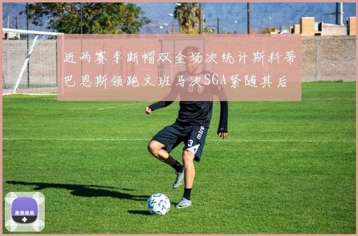 近两赛季断帽双全场次统计斯科蒂巴恩斯领跑文班马次SGA紧随其后