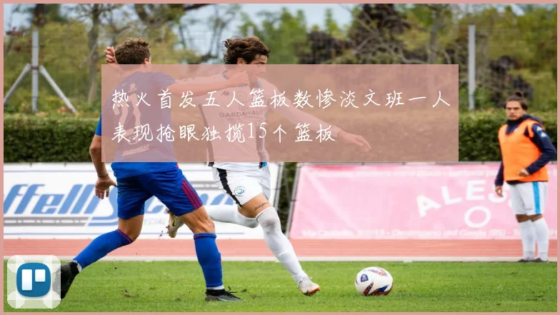 热火首发五人篮板数惨淡文班一人表现抢眼独揽15个篮板