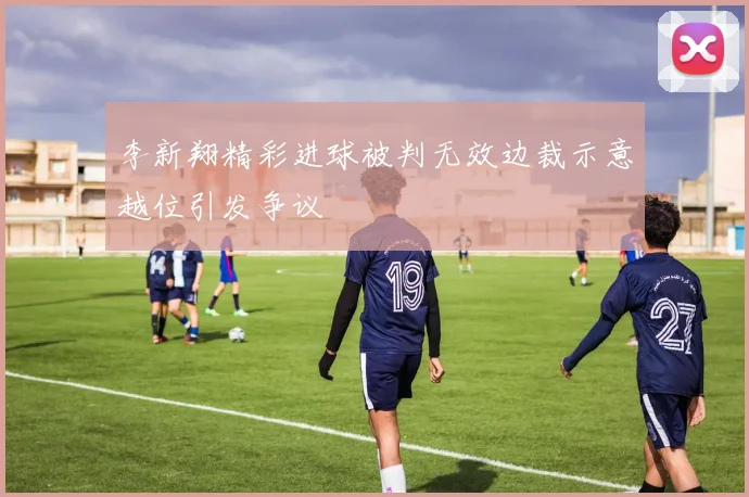 李新翔精彩进球被判无效边裁示意越位引发争议