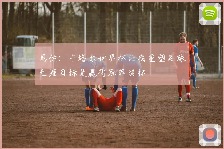 恩佐：卡塔尔世界杯让我重塑足球生涯目标是赢得冠军奖杯
