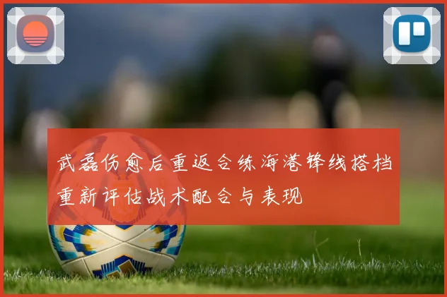 武磊伤愈后重返合练海港锋线搭档重新评估战术配合与表现