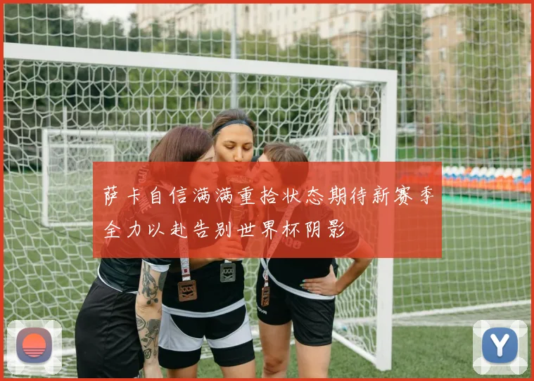 萨卡自信满满重拾状态期待新赛季全力以赴告别世界杯阴影