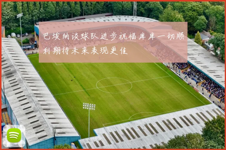 巴埃纳谈球队进步祝福库库一切顺利期待未来表现更佳