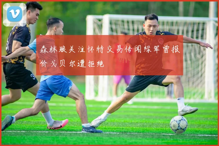 森林狼关注怀特交易传闻绿军曾报价戈贝尔遭拒绝