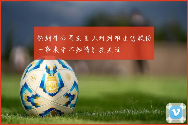 热刺母公司发言人对列维出售股份一事表示不知情引发关注