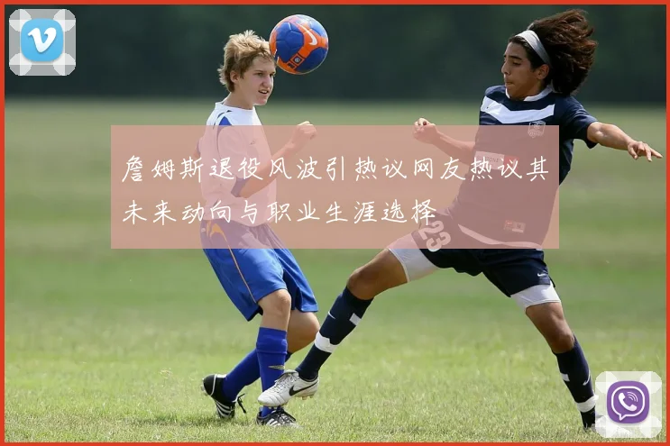 詹姆斯退役风波引热议网友热议其未来动向与职业生涯选择