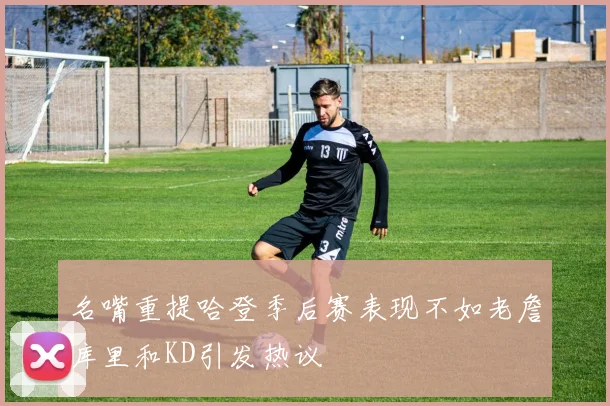 名嘴重提哈登季后赛表现不如老詹库里和KD引发热议