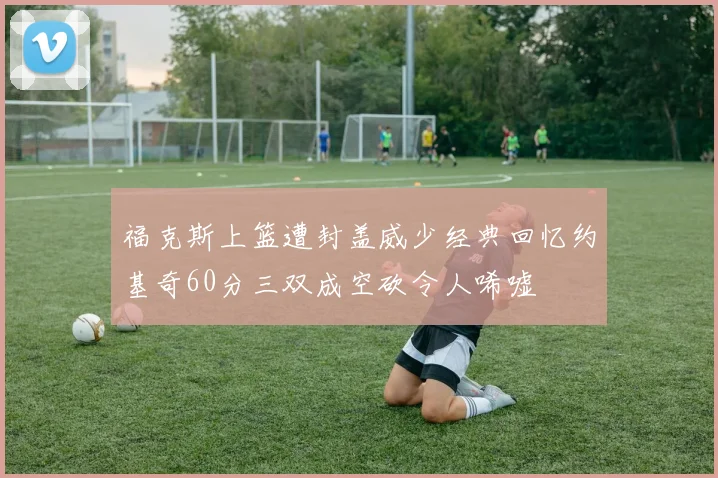 福克斯上篮遭封盖威少经典回忆约基奇60分三双成空砍令人唏嘘