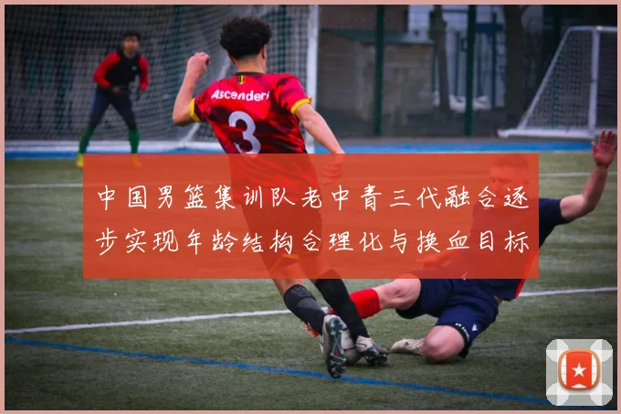 中国男篮集训队老中青三代融合逐步实现年龄结构合理化与换血目标