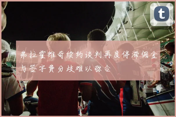 弗拉霍维奇续约谈判再度停滞佣金与签字费分歧难以弥合