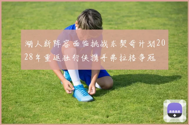 湖人新阵容面临挑战东契奇计划2028年重返独行侠携手弗拉格争冠