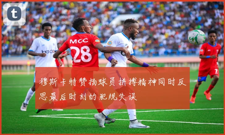 穆斯卡特赞扬球员拼搏精神同时反思最后时刻的犯规失误
