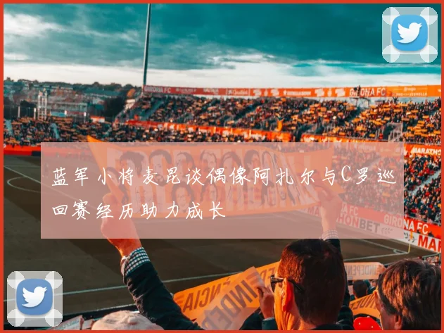 蓝军小将麦昆谈偶像阿扎尔与C罗巡回赛经历助力成长