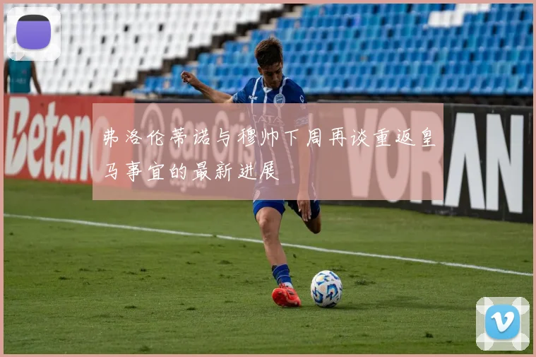 弗洛伦蒂诺与穆帅下周再谈重返皇马事宜的最新进展