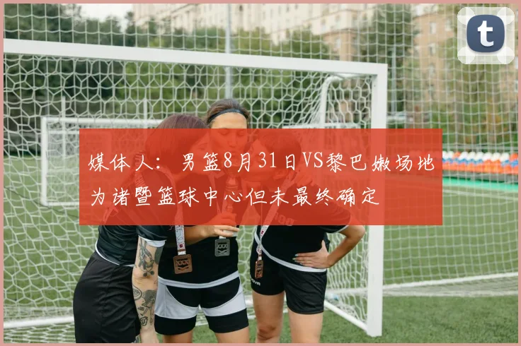 媒体人：男篮8月31日VS黎巴嫩场地为诸暨篮球中心但未最终确定