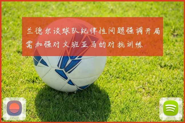 兰德尔谈球队纪律性问题强调开局需加强对文班亚马的对抗训练