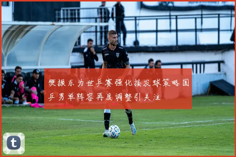 樊振东为世乒赛强化接发球策略国乒男单阵容再度调整引关注