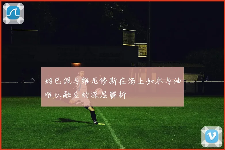 姆巴佩与维尼修斯在场上如水与油难以融合的深层解析
