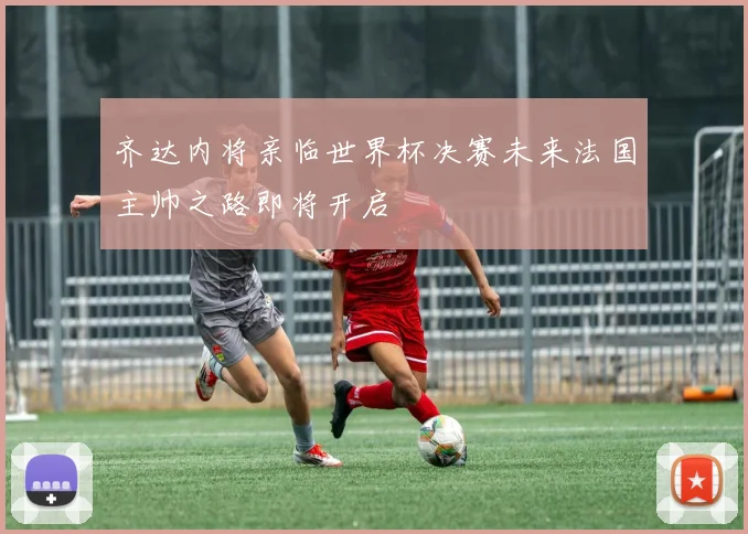 齐达内将亲临世界杯决赛未来法国主帅之路即将开启