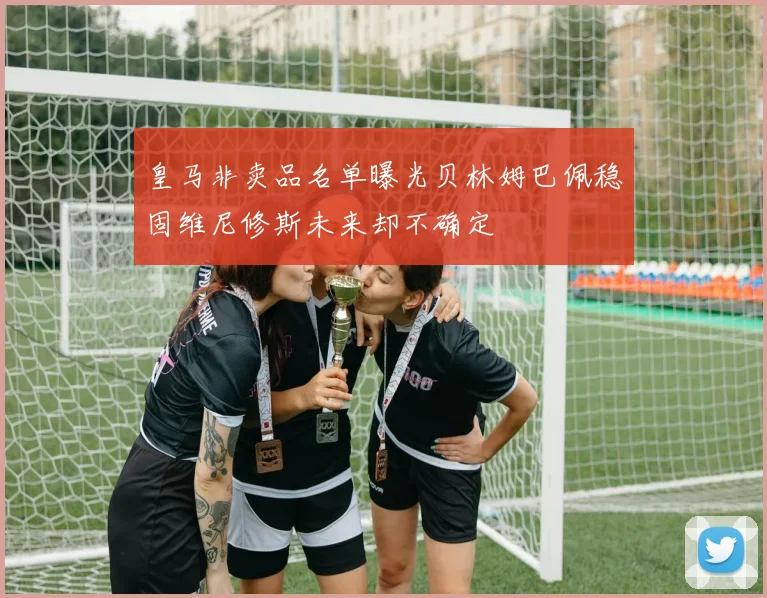 皇马非卖品名单曝光贝林姆巴佩稳固维尼修斯未来却不确定