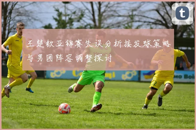 王楚钦亚锦赛失误分析接发球策略与男团阵容调整探讨